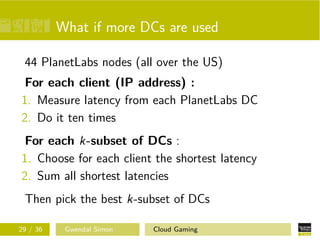 What if more DCs are used
44 PlanetLabs nodes (all over the US)
For each client (IP address) :
1. Measure latency from each PlanetLabs DC
2. Do it ten times
For each k-subset of DCs :
1. Choose for each client the shortest latency
2. Sum all shortest latencies
Then pick the best k-subset of DCs
29 / 36 Gwendal Simon Cloud Gaming
 