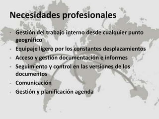 Necesidades profesionales
- Gestión del trabajo interno desde cualquier punto
geográfico
- Equipaje ligero por los constantes desplazamientos
- Acceso y gestión documentación e informes
- Seguimiento y control en las versiones de los
documentos
- Comunicación
- Gestión y planificación agenda