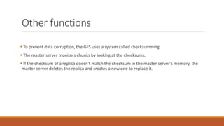Other functions
 To prevent data corruption, the GFS uses a system called checksumming.
 The master server monitors chunks by looking at the checksums.
 If the checksum of a replica doesn't match the checksum in the master server's memory, the
master server deletes the replica and creates a new one to replace it.
 
