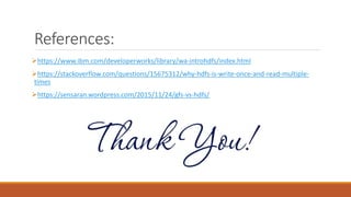 References:
https://www.ibm.com/developerworks/library/wa-introhdfs/index.html
https://stackoverflow.com/questions/15675312/why-hdfs-is-write-once-and-read-multiple-
times
https://sensaran.wordpress.com/2015/11/24/gfs-vs-hdfs/
 