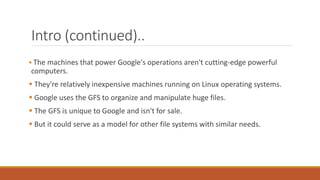Intro (continued)..
 The machines that power Google's operations aren't cutting-edge powerful
computers.
 They're relatively inexpensive machines running on Linux operating systems.
 Google uses the GFS to organize and manipulate huge files.
 The GFS is unique to Google and isn't for sale.
 But it could serve as a model for other file systems with similar needs.
 