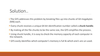 Solution..
 The GFS addresses this problem by breaking files up into chunks of 64 megabytes
(MB) each.
 Every chunk receives a unique 64-bit identification number called a chunk handle.
 By making all the file chunks to be the same size, the GFS simplifies the process.
 Using chunk handle, it is easy to check the memory capacity of each computer in
the network.
 GFS easily identifies which computer’s memory is full & which one’s are un-used.
 