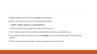 Google organized the GFS into clusters of computers.
Within GFS clusters there are three kinds of entities :
clients, master servers and chunkservers.
 “Client" refers to any entity that makes a file request.
 The “master server” acts as the coordinator & maintains an operation log.
 The master server also keeps track of metadata, which is the information that describes
chunks.
T here's only one active master server per cluster at any one time.
 