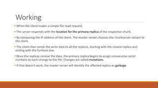 Working
 When the client makes a simple file-read request,
 The server responds with the location for the primary replica of the respective chunk.
 By comparing the IP address of the client, The master server chooses the chunkserver closest to
the client.
 The client then sends the write data to all the replicas, starting with the closest replica and
ending with the furthest one.
 Once the replicas receive the data, the primary replica begins to assign consecutive serial
numbers to each change to the file. Changes are called mutations.
 If that doesn't work, the master server will identify the affected replica as garbage.
 