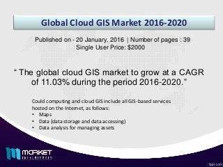 Global Cloud GIS Market 2016-2020
“ The global cloud GIS market to grow at a CAGR
of 11.03% during the period 2016-2020.”
Published on - 20 January, 2016 | Number of pages : 39
Single User Price: $2000
Could computing and cloud GIS include all GIS-based services
hosted on the Internet, as follows:
• Maps
• Data (data storage and data accessing)
• Data analysis for managing assets
 