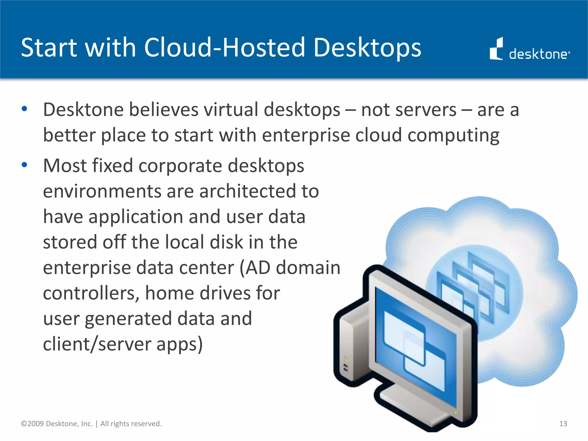 The Challenge of the CloudCloud computing for the enterprise in 2008/2009 = virtualized server workloadsShift introduces numerous challenges, most notably data securityMost server workloads are inextricably bound to their data tier; if you move the server, you need to move the dataMajority of enterprises are still uncomfortable having their data reside in a data center that’s not under their controlAlso, many back office servers are tightly integrated with other systems in the enterprise data center, which adds the to the complexity of moving them to the cloud9©2009 Desktone, Inc. | All rights reserved.