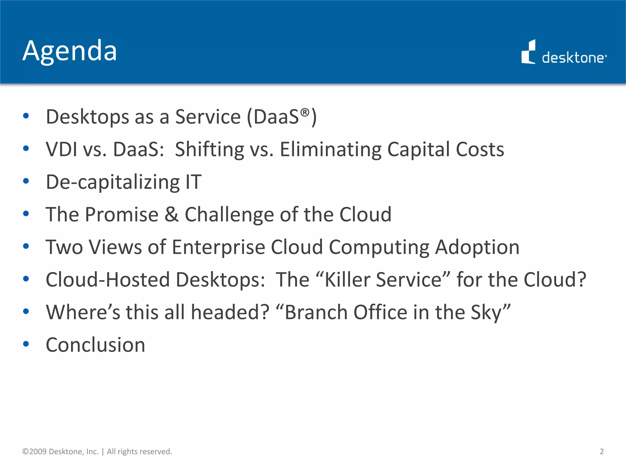 AgendaDesktops as a Service (DaaS®)VDI vs. DaaS:  Shifting vs. Eliminating Capital CostsDe-capitalizing ITThe Promise & Challenge of the CloudTwo Views of Enterprise Cloud Computing AdoptionCloud-Hosted Desktops:  The “Killer Service” for the Cloud?Where’s this all headed? “Branch Office in the Sky”Conclusion2©2009 Desktone, Inc. | All rights reserved.