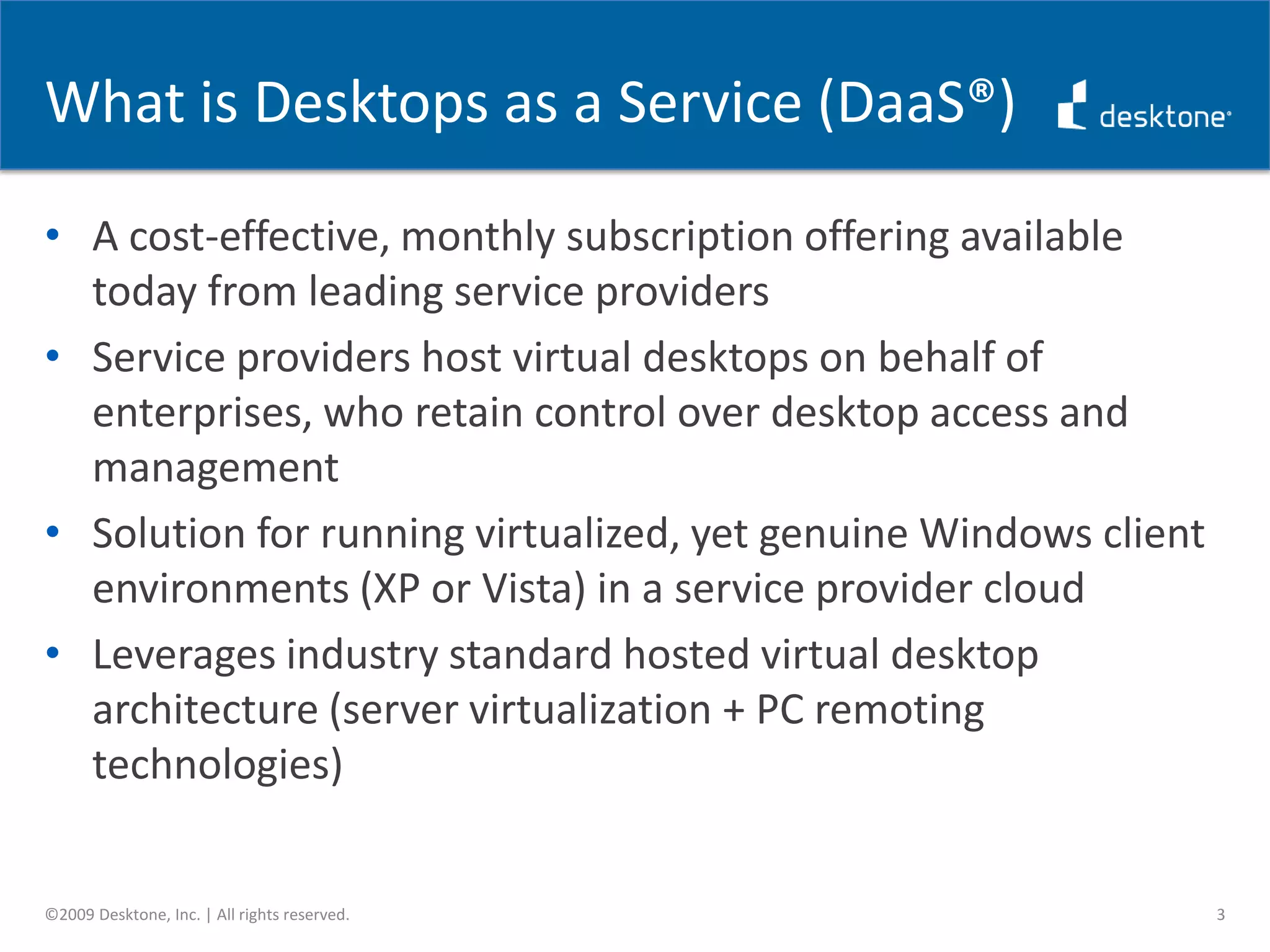 What is Desktops as a Service (DaaS®)A cost-effective, monthly subscription offering available today from leading service providersService providers host virtual desktops on behalf of enterprises, who retain control over desktop access and managementSolution for running virtualized, yet genuine Windows client environments (XP or Vista) in a service provider cloudLeverages industry standard hosted virtual desktop architecture (server virtualization + PC remoting technologies)3©2009 Desktone, Inc. | All rights reserved.