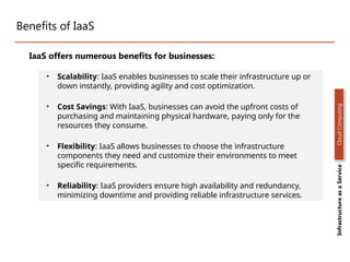 Benefits of IaaS
• Scalability: IaaS enables businesses to scale their infrastructure up or
down instantly, providing agility and cost optimization.
• Cost Savings: With IaaS, businesses can avoid the upfront costs of
purchasing and maintaining physical hardware, paying only for the
resources they consume.
• Flexibility: IaaS allows businesses to choose the infrastructure
components they need and customize their environments to meet
specific requirements.
• Reliability: IaaS providers ensure high availability and redundancy,
minimizing downtime and providing reliable infrastructure services.
Infrastructure
as
a
Service
Cloud
Computing
IaaS offers numerous benefits for businesses:
 