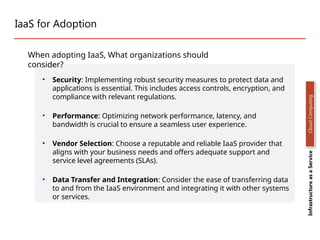 IaaS for Adoption
• Security: Implementing robust security measures to protect data and
applications is essential. This includes access controls, encryption, and
compliance with relevant regulations.
• Performance: Optimizing network performance, latency, and
bandwidth is crucial to ensure a seamless user experience.
• Vendor Selection: Choose a reputable and reliable IaaS provider that
aligns with your business needs and offers adequate support and
service level agreements (SLAs).
• Data Transfer and Integration: Consider the ease of transferring data
to and from the IaaS environment and integrating it with other systems
or services.
Infrastructure
as
a
Service
Cloud
Computing
When adopting IaaS, What organizations should
consider?
 