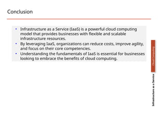 Conclusion
• Infrastructure as a Service (IaaS) is a powerful cloud computing
model that provides businesses with flexible and scalable
infrastructure resources.
• By leveraging IaaS, organizations can reduce costs, improve agility,
and focus on their core competencies.
• Understanding the fundamentals of IaaS is essential for businesses
looking to embrace the benefits of cloud computing.
Infrastructure
as
a
Service
Cloud
Computing
 