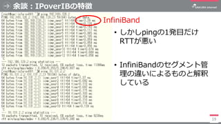 余談：IPoverIBの特徴
• しかしpingの1発目だけ
RTTが悪い
• InfiniBandのセグメント管
理の違いによるものと解釈
している
19
InfiniBand
 