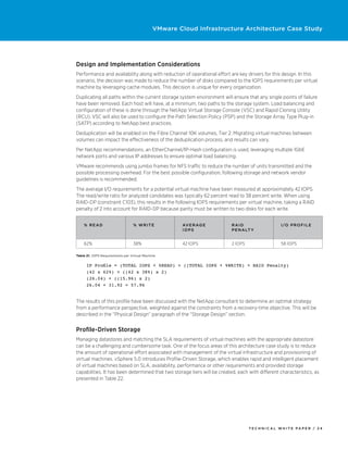 VMware Cloud Infrastructure Architecture Case Study




Design and Implementation Considerations
Performance and availability along with reduction of operational effort are key drivers for this design. In this
scenario, the decision was made to reduce the number of disks compared to the IOPS requirements per virtual
machine by leveraging cache modules. This decision is unique for every organization.
Duplicating all paths within the current storage system environment will ensure that any single points of failure
have been removed. Each host will have, at a minimum, two paths to the storage system. Load balancing and
configuration of these is done through the NetApp Virtual Storage Console (VSC) and Rapid Cloning Utility
(RCU). VSC will also be used to configure the Path Selection Policy (PSP) and the Storage Array Type Plug-in
(SATP) according to NetApp best practices.
Deduplication will be enabled on the Fibre Channel 10K volumes, Tier 2. Migrating virtual machines between
volumes can impact the effectiveness of the deduplication process, and results can vary.
Per NetApp recommendations, an EtherChannel/IP-Hash configuration is used, leveraging multiple 1GbE
network ports and various IP addresses to ensure optimal load balancing.
VMware recommends using jumbo frames for NFS traffic to reduce the number of units transmitted and the
possible processing overhead. For the best possible configuration, following storage and network vendor
guidelines is recommended.
The average I/O requirements for a potential virtual machine have been measured at approximately 42 IOPS.
The read/write ratio for analyzed candidates was typically 62 percent read to 38 percent write. When using
RAID-DP (constraint C103), this results in the following IOPS requirements per virtual machine, taking a RAID
penalty of 2 into account for RAID-DP because parity must be written to two disks for each write.


    % R e ad                     % Writ e            Av e rag e           RAID                   I /O P r o f i l e
                                                     IOPS                 P e na lt y


    62%                          38%                 42 IOPS              2 IOPS                 58 IOPS

Table 21. IOPS Requirements per Virtual Machine


      IP Profile = (TOTAL IOPS × %READ) + ((TOTAL IOPS × %WRITE) × RAID Penalty)
      (42 x 62%) + ((42 x 38%) x 2)
      (26.04) + ((15.96) x 2)
      26.04 + 31.92 = 57.96


The results of this profile have been discussed with the NetApp consultant to determine an optimal strategy
from a performance perspective, weighted against the constraints from a recovery-time objective. This will be
described in the “Physical Design” paragraph of the “Storage Design” section.


Profile-Driven Storage
Managing datastores and matching the SLA requirements of virtual machines with the appropriate datastore
can be a challenging and cumbersome task. One of the focus areas of this architecture case study is to reduce
the amount of operational effort associated with management of the virtual infrastructure and provisioning of
virtual machines. vSphere 5.0 introduces Profile-Driven Storage, which enables rapid and intelligent placement
of virtual machines based on SLA, availability, performance or other requirements and provided storage
capabilities. It has been determined that two storage tiers will be created, each with different characteristics, as
presented in Table 22.




                                                                                   TECH N I C AL WH ITE PAPE R / 24
 