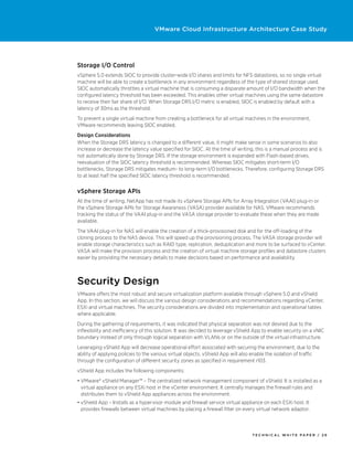 VMware Cloud Infrastructure Architecture Case Study




Storage I/O Control
vSphere 5.0 extends SIOC to provide cluster-wide I/O shares and limits for NFS datastores, so no single virtual
machine will be able to create a bottleneck in any environment regardless of the type of shared storage used.
SIOC automatically throttles a virtual machine that is consuming a disparate amount of I/O bandwidth when the
configured latency threshold has been exceeded. This enables other virtual machines using the same datastore
to receive their fair share of I/O. When Storage DRS I/O metric is enabled, SIOC is enabled by default with a
latency of 30ms as the threshold.
To prevent a single virtual machine from creating a bottleneck for all virtual machines in the environment,
VMware recommends leaving SIOC enabled.
Design Considerations
When the Storage DRS latency is changed to a different value, it might make sense in some scenarios to also
increase or decrease the latency value specified for SIOC. At the time of writing, this is a manual process and is
not automatically done by Storage DRS. If the storage environment is expanded with Flash-based drives,
reevaluation of the SIOC latency threshold is recommended. Whereas SIOC mitigates short-term I/O
bottlenecks, Storage DRS mitigates medium- to long-term I/O bottlenecks. Therefore, configuring Storage DRS
to at least half the specified SIOC latency threshold is recommended.


vSphere Storage APIs
At the time of writing, NetApp has not made its vSphere Storage APIs for Array Integration (VAAI) plug-in or
the vSphere Storage APIs for Storage Awareness (VASA) provider available for NAS. VMware recommends
tracking the status of the VAAI plug-in and the VASA storage provider to evaluate these when they are made
available.
The VAAI plug-in for NAS will enable the creation of a thick-provisioned disk and for the off-loading of the
cloning process to the NAS device. This will speed up the provisioning process. The VASA storage provider will
enable storage characteristics such as RAID type, replication, deduplication and more to be surfaced to vCenter.
VASA will make the provision process and the creation of virtual machine storage profiles and datastore clusters
easier by providing the necessary details to make decisions based on performance and availability.



Security Design
VMware offers the most robust and secure virtualization platform available through vSphere 5.0 and vShield
App. In this section, we will discuss the various design considerations and recommendations regarding vCenter,
ESXi and virtual machines. The security considerations are divided into implementation and operational tables
where applicable.
During the gathering of requirements, it was indicated that physical separation was not desired due to the
inflexibility and inefficiency of this solution. It was decided to leverage vShield App to enable security on a vNIC
boundary instead of only through logical separation with VLANs or on the outside of the virtual infrastructure.
Leveraging vShield App will decrease operational effort associated with securing the environment, due to the
ability of applying policies to the various virtual objects. vShield App will also enable the isolation of traffic
through the configuration of different security zones as specified in requirement r103.
vShield App includes the following components:
•	VMware® vShield Manager™ – The centralized network management component of vShield. It is installed as a
  virtual appliance on any ESXi host in the vCenter environment. It centrally manages the firewall rules and
  distributes them to vShield App appliances across the environment.
•	vShield App – Installs as a hypervisor module and firewall service virtual appliance on each ESXi host. It
  provides firewalls between virtual machines by placing a firewall filter on every virtual network adaptor.



                                                                                  TECH N I C AL WH ITE PAPE R / 26
 
