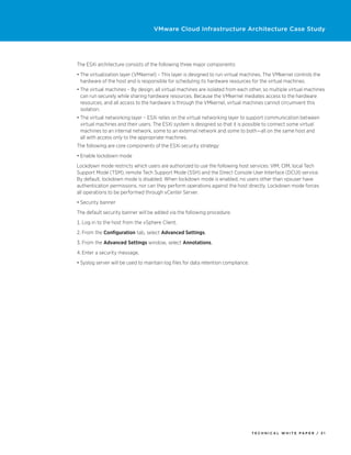 VMware Cloud Infrastructure Architecture Case Study




The ESXi architecture consists of the following three major components:
•	The virtualization layer (VMkernel) – This layer is designed to run virtual machines. The VMkernel controls the
  hardware of the host and is responsible for scheduling its hardware resources for the virtual machines.
•	The virtual machines – By design, all virtual machines are isolated from each other, so multiple virtual machines
  can run securely while sharing hardware resources. Because the VMkernel mediates access to the hardware
  resources, and all access to the hardware is through the VMkernel, virtual machines cannot circumvent this
  isolation.
•	The virtual networking layer – ESXi relies on the virtual networking layer to support communication between
  virtual machines and their users. The ESXi system is designed so that it is possible to connect some virtual
  machines to an internal network, some to an external network and some to both—all on the same host and
  all with access only to the appropriate machines.
The following are core components of the ESXi security strategy:
•	Enable lockdown mode
Lockdown mode restricts which users are authorized to use the following host services: VIM, CIM, local Tech
Support Mode (TSM), remote Tech Support Mode (SSH) and the Direct Console User Interface (DCUI) service.
By default, lockdown mode is disabled. When lockdown mode is enabled, no users other than vpxuser have
authentication permissions, nor can they perform operations against the host directly. Lockdown mode forces
all operations to be performed through vCenter Server.
•	Security banner
The default security banner will be added via the following procedure:
1.	Log in to the host from the vSphere Client.
2.	From the Configuration tab, select Advanced Settings.
3.	From the Advanced Settings window, select Annotations.
4.	Enter a security message.
•	Syslog server will be used to maintain log files for data retention compliance.




                                                                                    TECH N I C AL WH ITE PAPE R / 3 1
 