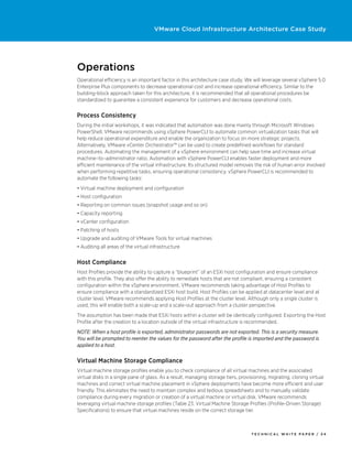 VMware Cloud Infrastructure Architecture Case Study




Operations
Operational efficiency is an important factor in this architecture case study. We will leverage several vSphere 5.0
Enterprise Plus components to decrease operational cost and increase operational efficiency. Similar to the
building-block approach taken for this architecture, it is recommended that all operational procedures be
standardized to guarantee a consistent experience for customers and decrease operational costs.


Process Consistency
During the initial workshops, it was indicated that automation was done mainly through Microsoft Windows
PowerShell. VMware recommends using vSphere PowerCLI to automate common virtualization tasks that will
help reduce operational expenditure and enable the organization to focus on more strategic projects.
Alternatively, VMware vCenter Orchestrator™ can be used to create predefined workflows for standard
procedures. Automating the management of a vSphere environment can help save time and increase virtual
machine–to–administrator ratio. Automation with vSphere PowerCLI enables faster deployment and more
efficient maintenance of the virtual infrastructure. Its structured model removes the risk of human error involved
when performing repetitive tasks, ensuring operational consistency. vSphere PowerCLI is recommended to
automate the following tasks:
•	Virtual machine deployment and configuration
•	Host configuration
•	Reporting on common issues (snapshot usage and so on)
•	Capacity reporting
•	vCenter configuration
•	Patching of hosts
•	Upgrade and auditing of VMware Tools for virtual machines
•	Auditing all areas of the virtual infrastructure


Host Compliance
Host Profiles provide the ability to capture a “blueprint” of an ESXi host configuration and ensure compliance
with this profile. They also offer the ability to remediate hosts that are not compliant, ensuring a consistent
configuration within the vSphere environment. VMware recommends taking advantage of Host Profiles to
ensure compliance with a standardized ESXi host build. Host Profiles can be applied at datacenter level and at
cluster level. VMware recommends applying Host Profiles at the cluster level. Although only a single cluster is
used, this will enable both a scale-up and a scale-out approach from a cluster perspective.
The assumption has been made that ESXi hosts within a cluster will be identically configured. Exporting the Host
Profile after the creation to a location outside of the virtual infrastructure is recommended.
NOTE: When a host profile is exported, administrator passwords are not exported. This is a security measure.
You will be prompted to reenter the values for the password after the profile is imported and the password is
applied to a host.


Virtual Machine Storage Compliance
Virtual machine storage profiles enable you to check compliance of all virtual machines and the associated
virtual disks in a single pane of glass. As a result, managing storage tiers, provisioning, migrating, cloning virtual
machines and correct virtual machine placement in vSphere deployments have become more efficient and user
friendly. This eliminates the need to maintain complex and tedious spreadsheets and to manually validate
compliance during every migration or creation of a virtual machine or virtual disk. VMware recommends
leveraging virtual machine storage profiles (Table 23. Virtual Machine Storage Profiles (Profile-Driven Storage)
Specifications) to ensure that virtual machines reside on the correct storage tier.



                                                                                   TECH N I C AL WH ITE PAPE R / 3 4
 