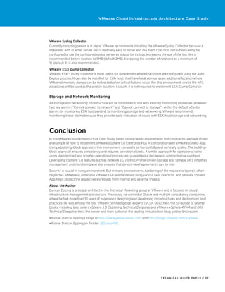 VMware Cloud Infrastructure Architecture Case Study




VMware Syslog Collector
Currently no syslog server is in place. VMware recommends installing the VMware Syslog Collector because it
integrates with vCenter Server and is relatively easy to install and use. Each ESXi host can subsequently be
configured to use the configured syslog server as output for its logs. Increasing the size of the log files is
recommended before rotation to 5MB (default 2MB). Increasing the number of rotations to a minimum of
16 (default 8) is also recommended.
VMware ESXi Dump Collector
VMware ESXi™ Dump Collector is most useful for datacenters where ESXi hosts are configured using the Auto
Deploy process. It can also be installed for ESXi hosts that have local storage as an additional location where
VMkernel memory dumps can be redirected when critical failures occur. For this environment, one of the NFS
datastores will be used as the scratch location. As such, it is not required to implement ESXi Dump Collector.


Storage and Network Monitoring
All storage and networking infrastructure will be monitored in line with existing monitoring processes. However,
two key alarms (“Cannot connect to network” and “Cannot connect to storage”) within the default vCenter
alarms for monitoring ESXi hosts extend to monitoring storage and networking. VMware recommends
monitoring these alarms because they provide early indication of issues with ESXi host storage and networking.



Conclusion
In this VMware Cloud Infrastructure Case Study, based on real-world requirements and constraints, we have shown
an example of how to implement VMware vSphere 5.0 Enterprise Plus in combination with VMware vShield App.
Using a building-block approach, this environment can easily be horizontally and vertically scaled. The building-
block approach ensures consistency and reduces operational costs. A similar approach for operational tasks,
using standardized and scripted operational procedures, guarantees a decrease in administrative overhead.
Leveraging vSphere 5.0 features such as network I/O control, Profile-Driven Storage and Storage DRS simplifies
management and monitoring and also ensures that service-level agreements can be met.
Security is crucial in every environment. But in many environments, hardening of the respective layers is often
neglected. VMware vCenter and VMware ESXi are hardened using various best practices, and VMware vShield
App helps protect the respective workloads from internal and external threats.
About the Author
Duncan Epping is principal architect in the Technical Marketing group at VMware and is focused on cloud
infrastructure management architecture. Previously, he worked at Oracle and multiple consultancy companies,
where he had more than 10 years of experience designing and developing infrastructures and deployment best
practices. He was among the first VMware certified design experts (VCDX 007). He is the co-author of several
books, including best sellers vSphere 5.0 Clustering Technical Deepdive and VMware vSphere 4.1 HA and DRS
Technical Deepdive. He is the owner and main author of the leading virtualization blog, yellow-bricks.com.
•	Follow Duncan Epping’s blogs at http://www.yellow-bricks.com and http://blogs.vmware.com/vSphere.
•	Follow Duncan Epping on Twitter: @DuncanYB.




                                                                                TECH N I C AL WH ITE PAPE R / 37
 