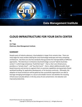 Cloud Infrastructure for Your Data Center 1
Copyright © 2016 by the Data Management Institute LLC. All Rights Reserved.
CLOUD INFRASTRUCTURE FOR YOUR DATA CENTER
By
Jon Toigo
Chairman, Data Management Institute
SUMMARY
Despite years of industry advocacy, cloud adoption in larger firms remains slow. There are
many logos for many vendors dotting the cloud technology landscape and many competing
architectures. But there are also few standards that guarantee the interoperability of different
approaches. The latest buzz in enterprise cloud technology is around “hybrid cloud data
centers” in which large enterprises “build their base” – that is, their core infrastructure,
possibly as a “private cloud” – and “buy their burst” – that is, obtain additional public cloud-
based resources and services to augment their on-premises capabilities during periods of peak
workload handling, for application development, or for business continuity. Ultimately, the
adoption of cloud architecture will be gated by how successfully organizations are able to
leverage emerging technologies in a secure and reliable manner and whether the resulting
infrastructure actually delivers in the key areas of cost-containment, risk reduction and
improved productivity.
 