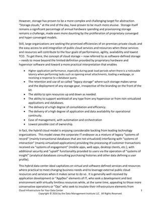 Cloud Infrastructure for Your Data Center 3
Copyright © 2016 by the Data Management Institute LLC. All Rights Reserved.
However, storage has proven to be a more complex and challenging target for abstraction.
“Storage clouds,” at the end of the day, have proven to be much more elusive. Storage itself
remains a significant percentage of annual hardware spending and provisioning storage
remains a challenge, made even more daunting by the proliferation of proprietary converged
and hyper-converged models.
Still, large organizations are seeking the promised efficiencies of on-premises private clouds and
the easy access to and integration of public cloud services and resources when these services
and resources will contribute to the four goals of performance, agility, availability and lowest
TCO. To get there, the concept of cloud storage – now referred to as software-defined storage
– needs to move beyond the limited definition provided by proprietary hardware and
hypervisor software and toward a more practical interpretation that enables
 Higher application performance, especially during peak load periods when there is a noticeable
latency when performing tasks such as opening email attachments, loading a webpage, or
receiving a response to a database query.
 The retention and use of so-called “legacy storage” where such storage makes sense
and the deployment of any storage gear, irrespective of the branding on the front of the
kit.
 The ability to spin resources up and down as needed.
 The ability to support workload of any type from any hypervisor or from non-virtualized
applications and databases.
 The delivery of a high degree of consolidation and efficiency.
 The delivery of a high degree of application and data availability for operational
continuity.
 Ease of management, with automation and orchestration
 Lowest possible cost of ownership.
In fact, the hybrid cloud model is enjoying considerable backing from leading technology
organizations. This model views the corporate IT endeavor as a mixture of legacy “systems of
record” (mainly transactional databases that are not virtualized) interfacing with “systems of
interaction” (mainly virtualized applications) providing the processing of customer transactions
received via “systems of engagement” (mobile apps, web apps, desktop clients, etc.), with
additional security and “upsell” functionality provided to users via the operation of “systems of
insight” (analytical databases consulting purchasing histories and other data defining a user
profile).
This hybrid data center ideal capitalizes on virtual and software-defined services and resources
where practical to meet changing business needs and to leverage external public cloud
resources and services when it makes sense to do so. It is generally well-received by
application development or “AppDev” elements of IT, who seek a development and test
environment with virtually limitless resources while, at the same time, appealing to those more
conservative operations or “Ops” who seek to insulate their infrastructure elements from
 
