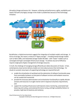 Cloud Infrastructure for Your Data Center 4
Copyright © 2016 by the Data Management Institute LLC. All Rights Reserved.
disruptive change and excess risk. However, achieving real performance, agility, availability and
lowest TCO with only legacy storage in the model is problematic because of the technology
limitation.
By definition, a hybrid environment suggests the integration of multiple models and storage. In
terms of storage, this means a mixture of “legacy storage” – including shared storage models
such as fabric SANs, and networked storage models like NAS – with “newer” models such as
converged and hyper-converged infrastructure storage. To achieve any sort of efficiency
requires single pane of glass management of storage resources.
In truth, the challenge of managing storage efficiently pre-dates discussions of clouds. In fact,
contemporary cloud service delivery models are more about process than technology. For
clouds to succeed, many layers of supporting technology are required that will:
 enable the virtualization of workload and the abstraction of software functionality away
from commodity hardware so that pools of software services and hardware resources
can be created and inventoried
 provide the necessary administration and orchestration functionality to rapidly allocate
services and resources in an agile manner and in response to business requirements,
and
 support the resulting infrastructure with dynamic status monitoring, automated load
balancing and scaling, automated performance tuning, and high availability failover to
provide a high level of elasticity and resilience.
 
