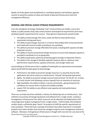 Cloud Infrastructure for Your Data Center 5
Copyright © 2016 by the Data Management Institute LLC. All Rights Reserved.
Ideally, all of the above must be delivered in a workload-agnostic and hardware-agnostic
manner to avoid the creation of siloes and islands of data and infrastructure that limit
management efficiency.
GENERAL AND SPECIAL CLOUD STORAGE REQUIREMENTS
From the standpoint of storage, facilitating “new” cloud architectural models, such as the
hybrid, or public-private cloud, data center presents several general requirements (and many
workload specific requirements) for success. These general requirements would include:
1. The ability to fully leverage CPU cores, cache and flash to meet performance
requirement during peak hours.
2. The ability to pool storage resources in a manner that enables them to be provisioned
and scaled with minimal hurdles and delay to any workload,
3. The ability to provision storage efficiently from pools, including both capacity and data
protection services,
4. The ability to monitor provisioned storage resources to ensure that adequate capacity is
provided to workload on an on-going basis,
5. The ability to guarantee uptime by protecting against storage or datacenter failures.
6. The ability to tier storage to facilitate migration based on data re-reference rates
(performance requirements), capacity constraints, and storage media cost.
Just providing an infrastructure that is capable of meeting the six requirements enumerated
above would fulfill the basic goals of cloud storage:
 Performance: the ability to provision storage resources in a way that ensures that
applications will not be resource or performance “starved” during peak load period.
 Agility: the ability to provision storage resources (and services) “on the fly” (or, at least,
in a much shorter time following a service request) from an inventory of resources.
 High Availability: the ability to deliver a service consistently - giving enterprise the
confidence of a service that is resilient and reliably available.
 Lowest TCO: the ability to cost-efficient scale capacity and meet performance
requirement.
There are currently only three methods, in theory, for delivering such an infrastructure. One
method is to purchase all storage equipment and software from a single vendor, creating a
homogeneous infrastructure from which resources can be allocated and deallocated at will
using single pane of glass management from a single vendor. Unfortunately, few hardware
vendors boast a sufficiently deep “bench” of products to fulfill the specific requirements of
every workload. Those that have a panoply of products have often acquired or re-branded
products from other vendors that cannot be managed using the same management scheme or
software. Moreover, homogeneous infrastructure is fraught with cost and risk: cost, due to the
 