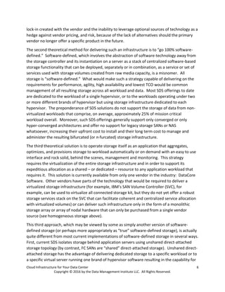 Cloud Infrastructure for Your Data Center 6
Copyright © 2016 by the Data Management Institute LLC. All Rights Reserved.
lock-in created with the vendor and the inability to leverage optional sources of technology as a
hedge against vendor pricing, and risk, because of the lack of alternatives should the primary
vendor no longer offer a specific product in the future.
The second theoretical method for delivering such an infrastructure is to “go 100% software-
defined.” Software-defined, which involves the abstraction of software-technology away from
the storage controller and its instantiation on a server as a stack of centralized software-based
storage functionality that can be deployed, separately or in combination, as a service or set of
services used with storage volumes created from raw media capacity, is a misnomer. All
storage is “software-defined.” What would make such a strategy capable of delivering on the
requirements for performance, agility, high availability and lowest TCO would be common
management of all resulting storage across all workload and data. Most SDS offerings to date
are dedicated to the workload of a single hypervisor, or to the workloads operating under two
or more different brands of hypervisor but using storage infrastructure dedicated to each
hypervisor. The preponderance of SDS solutions do not support the storage of data from non-
virtualized workloads that comprise, on average, approximately 25% of mission critical
workload overall. Moreover, such SDS offerings generally support only converged or only
hyper-converged architectures and offer no support for legacy storage SANs or NAS
whatsoever, increasing their upfront cost to install and their long term cost to manage and
administer the resulting bifurcated (or n-furcated) storage infrastructure.
The third theoretical solution is to operate storage itself as an application that aggregates,
optimizes, and provisions storage to workload automatically or on demand with an easy to use
interface and rock solid, behind the scenes, management and monitoring. This strategy
requires the virtualization of the entire storage infrastructure and in order to support its
expeditious allocation as a shared – or dedicated – resource to any application workload that
requires it. This solution is currently available from only one vendor in the industry: DataCore
Software. Other vendors have parts of the technology that would be required to deliver a
virtualized storage infrastructure (for example, IBM’s SAN Volume Controller (SVC), for
example, can be used to virtualize all connected storage kit, but they do not yet offer a robust
storage services stack on the SVC that can facilitate coherent and centralized service allocation
with virtualized volumes) or can deliver such infrastructure only in the form of a monolithic
storage array or array of nodal hardware that can only be purchased from a single vendor
source (see homogeneous storage above).
This third approach, which may be viewed by some as simply another version of software-
defined storage (or perhaps more appropriately as “true” software-defined storage), is actually
quite different from most current implementations of software-defined storage in several ways.
First, current SDS isolates storage behind application servers using unshared direct-attached
storage topology (by contrast, FC SANs are “shared” direct-attached storage). Unshared direct-
attached storage has the advantage of delivering dedicated storage to a specific workload or to
a specific virtual server running one brand of hypervisor software resulting in the capability for
 