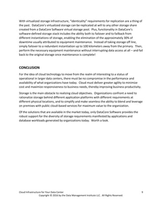 Cloud Infrastructure for Your Data Center 9
Copyright © 2016 by the Data Management Institute LLC. All Rights Reserved.
With virtualized storage infrastructure, “identicality” requirements for replication are a thing of
the past. DataCore’s virtualized storage can be replicated at will to any other storage share
created from a DataCore Software virtual storage pool. Plus, functionality in DataCore’s
software-defined storage stack includes the ability both to failover and to failback from
different instantiations of storage, enabling the elimination of the approximately 30% of
downtime usually attributed to equipment maintenance. Instead of taking storage off line,
simply failover to a redundant instantiation up to 100 kilometers away from the primary. Then,
perform the necessary equipment maintenance without interrupting data access at all – and fail
back to the original storage once maintenance is complete!
CONCLUSION
For the idea of cloud technology to move from the realm of interesting to a status of
operational in larger data centers, there must be no compromise in the performance and
availability of what organizations have today. Cloud must deliver greater agility to minimize
cost and maximize responsiveness to business needs, thereby improving business productivity.
Storage is the main obstacle to realizing cloud objectives. Organizations confront a need to
rationalize storage behind different application platforms with different requirements at
different physical locations, and to simplify and make seamless the ability to blend and leverage
on premises with public cloud-based services for maximum value to the organization.
Of the solutions that are available in the market today, only DataCore Software provides the
robust support for the diversity of storage requirements manifested by applications and
database workloads generated by organizations today. Worth a look.
 