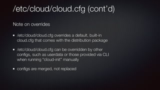 /etc/cloud/cloud.cfg (cont’d)
/etc/cloud/cloud.cfg overrides a default, built-in
cloud.cfg that comes with the distribution package


/etc/cloud/cloud.cfg can be overridden by other
con
fi
gs, such as userdata or those provided via CLI
when running “cloud-init” manually


con
fi
gs are merged, not replaced
Note on overrides
 
