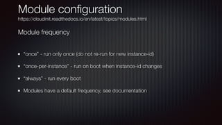 Module con
fi
guration


https://cloudinit.readthedocs.io/en/latest/topics/modules.html
“once” - run only once (do not re-run for new instance-id)


“once-per-instance” - run on boot when instance-id changes


“always” - run every boot


Modules have a default frequency, see documentation
Module frequency
 