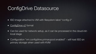 Con
fi
gDrive Datasource
ISO image attached to VM with
fi
lesystem label “con
fi
g-2”


Con
fi
gDrive v2 format


Can be used for network setup, as it can be processed in the cloud-init-
local stage


Con
fi
guration “vm.con
fi
gdrive.primarypool.enabled” - will host ISO on
primary storage when used with KVM
 