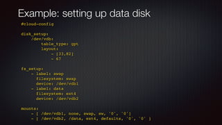 Example: setting up data disk
#cloud-confi
g

disk_setup
:

/dev/vdb
:

table_type: gp
t

layout
:

- [33,82
]

- 6
7

fs_setup
:

- label: swa
p

filesystem: swa
p

device: /dev/vdb
1

- label: dat
a

filesystem: ext
4

device: /dev/vdb
2

mounts
:

- [ /dev/vdb1, none, swap, sw, '0', '0'
]

- [ /dev/vdb2, /data, ext4, defaults, '0', '0' ]
 