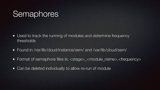 Semaphores
Used to track the running of modules and determine frequency
thresholds


Found in /var/lib/cloud/instance/sem/ and /var/lib/cloud/sem/


Format of semaphore
fi
les is: <stage>_<module_name>.<frequency>


Can be deleted individually to allow re-run of module
 