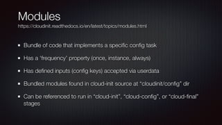 Modules


https://cloudinit.readthedocs.io/en/latest/topics/modules.html
Bundle of code that implements a speci
fi
c con
fi
g task


Has a ‘frequency’ property (once, instance, always)


Has de
fi
ned inputs (con
fi
g keys) accepted via userdata


Bundled modules found in cloud-init source at “cloudinit/con
fi
g” dir


Can be referenced to run in “cloud-init”, “cloud-con
fi
g”, or “cloud-
fi
nal”
stages
 