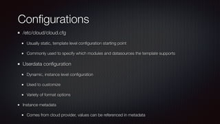 Con
fi
gurations
/etc/cloud/cloud.cfg


Usually static, template level con
fi
guration starting point


Commonly used to specify which modules and datasources the template supports


Userdata con
fi
guration


Dynamic, instance level con
fi
guration


Used to customize


Variety of format options


Instance metadata


Comes from cloud provider, values can be referenced in metadata
 