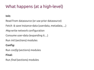 What happens (at a high-level)
Init:
Read from datasource (or use prior datasource)
Fetch & save instance-data (userdata, metadata, ...)
May write network configuration
Consume user-data (expanding it…)
Run init (sections) modules
Config:
Run config (sections) modules
Final:
Run final (sections) modules
 