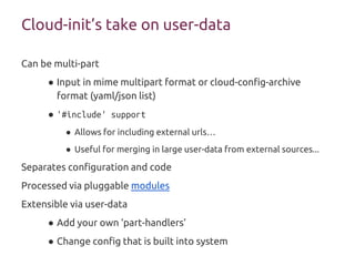 Cloud-init’s take on user-data
Can be multi-part
● Input in mime multipart format or cloud-config-archive
format (yaml/json list)
● '#include' support
● Allows for including external urls…
● Useful for merging in large user-data from external sources...
Separates configuration and code
Processed via pluggable modules
Extensible via user-data
● Add your own ‘part-handlers’
● Change config that is built into system
 