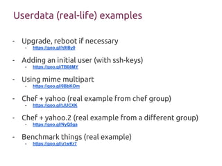 Userdata (real-life) examples
- Upgrade, reboot if necessary
- https://goo.gl/h9IBy0
- Adding an initial user (with ssh-keys)
- https://goo.gl/TB08MY
- Using mime multipart
- https://goo.gl/0BbKOm
- Chef + yahoo (real example from chef group)
- https://goo.gl/tJUCXK
- Chef + yahoo.2 (real example from a different group)
- https://goo.gl/NyQ5ga
- Benchmark things (real example)
- https://goo.gl/u1wKr7
 