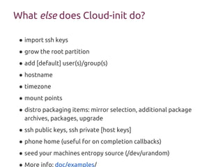 What else does Cloud-init do?
● import ssh keys
● grow the root partition
● add [default] user(s)/group(s)
● hostname
● timezone
● mount points
● distro packaging items: mirror selection, additional package
archives, packages, upgrade
● ssh public keys, ssh private [host keys]
● phone home (useful for on completion callbacks)
● seed your machines entropy source (/dev/urandom)
● More info: doc/examples/
 