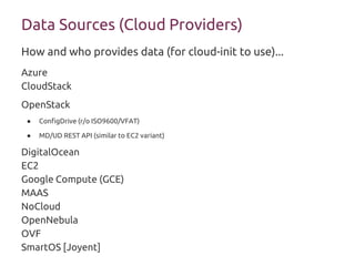 Data Sources (Cloud Providers)
Azure
CloudStack
OpenStack
● ConfigDrive (r/o ISO9600/VFAT)
● MD/UD REST API (similar to EC2 variant)
DigitalOcean
EC2
Google Compute (GCE)
MAAS
NoCloud
OpenNebula
OVF
SmartOS [Joyent]
How and who provides data (for cloud-init to use)...
 