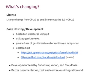 What’s changing?
License
License change from GPLv3 to dual license Apache 2.0 + GPLv3
Code Hosting / Development
● hosted on stackforge using git
● utilizes gerrit reviews
● planned use of gerrits features for continuous integration
● upstream git
● https://git.openstack.org/cgit/stackforge/cloud-init/
● https://github.com/stackforge/cloud-init (mirror)
● Development lead by Canonical, Yahoo, and Cloudbase
● Better documentation, test and continuous integration and
 