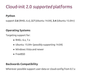 Cloud-init 2.0 supported platforms
Python
support 2.6 (RHEL 6.x), 2.7 (Ubuntu 14.04), 3.4 (Ubuntu 15.04+)
Operating Systems
Targeting support for:
● RHEL: 6.x, 7.x
● Ubuntu: 15.04+ (possibly supporting 14.04)
● Windows Vista and newer
● FreeBSD
Backwards Compatibility
Wherever possible support user-data or cloud-config from 0.7.x
 