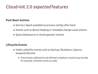 Post Boot Actions
● Service / Agent available to process configs after boot
● Events such as device hotplug or metadata change cause actions
● Query Datasource in cloud-agnostic manner
Lifecycle Events
● Hooks called for events such as Startup, Shutdown, Capture,
Suspend, Resume.
● These hooks will/need to be defined in platform neutral way (so that
for example, Windows works as well).
Cloud-init 2.0 expected features
 