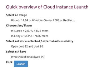 Quick overview of Cloud Instance Launch
Select an Image
Ubuntu 14.04 or Windows Server 2008 or RedHat ...
Choose size / flavor
m1.large = 2xCPU + 8GB mem
m3.tiny = 1xCPU + 768G mem
Select networks attached / external addressability
Open port 22 and port 80
Select ssh keys
Who should be allowed in?
Click
 