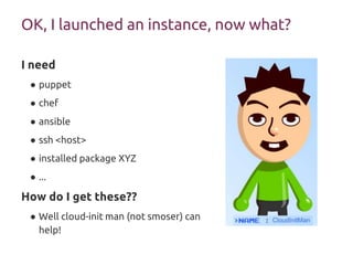 OK, I launched an instance, now what?
I need
● puppet
● chef
● ansible
● ssh <host>
● installed package XYZ
● ...
How do I get these??
● Well cloud-init man (not smoser) can
help!
 