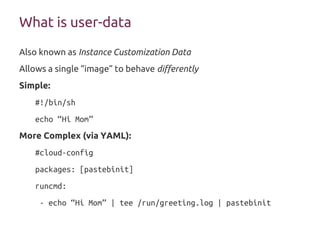 What is user-data
Also known as Instance Customization Data
Allows a single “image” to behave differently
Simple:
#!/bin/sh
echo “Hi Mom”
More Complex (via YAML):
#cloud-config
packages: [pastebinit]
runcmd:
- echo “Hi Mom” | tee /run/greeting.log | pastebinit
 