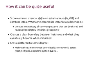 How it can be quite useful
● Store common user-data(s) in an external repo (ie, GIT) and
combine into a VM/machine/compute instance at a later point
● Creates a repository of common patterns that can be shared and
reviewed separately (inherent decoupling)
● Creates a clear boundary between instances and what they
eventually become when initialized
● Cross-platform (to some degree)
● Making the same common user-data/patterns work across
machine types, operating system types…
 