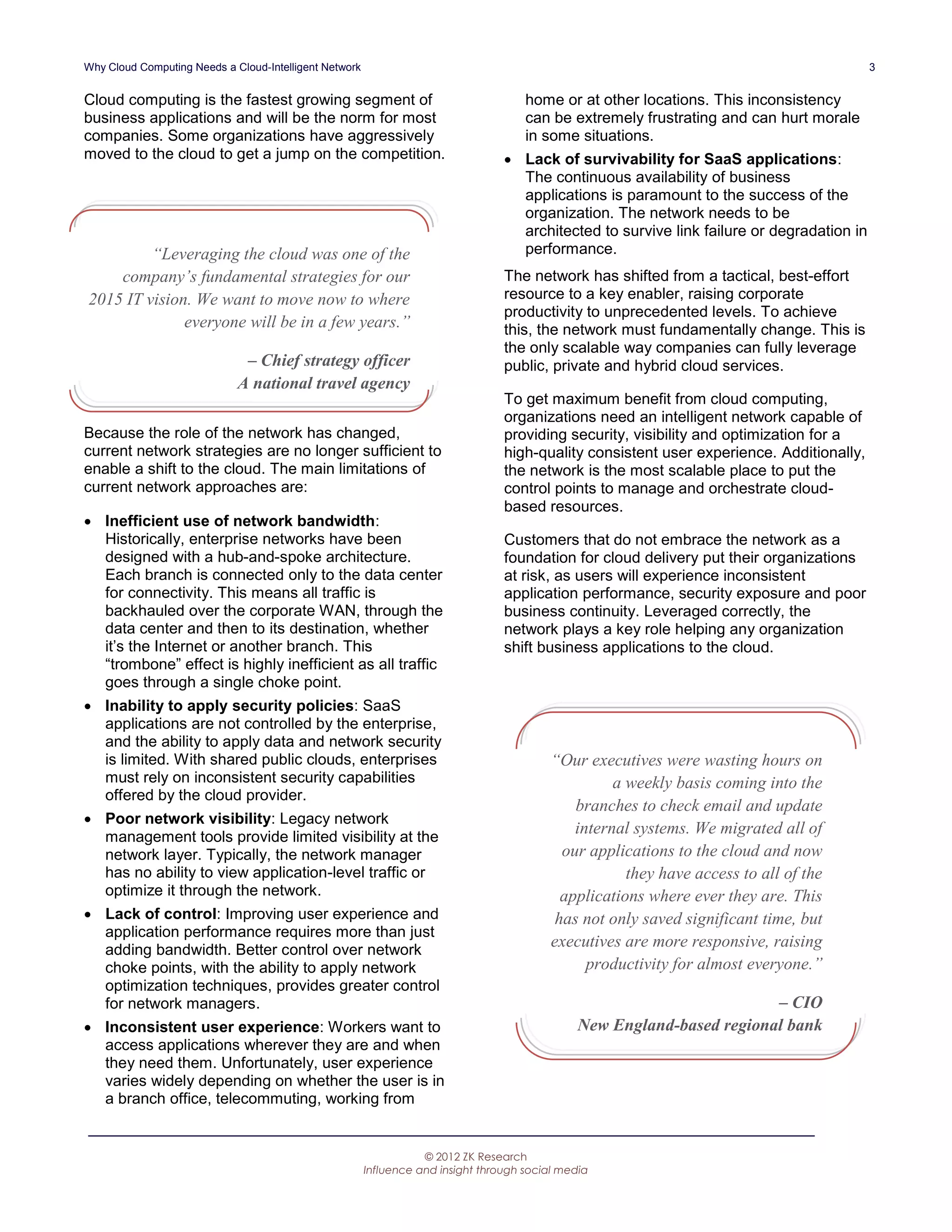 Why Cloud Computing Needs a Cloud-Intelligent Network                                                                                       3


Cloud computing is the fastest growing segment of                                     home or at other locations. This inconsistency
business applications and will be the norm for most                                   can be extremely frustrating and can hurt morale
companies. Some organizations have aggressively                                       in some situations.
moved to the cloud to get a jump on the competition.                               Lack of survivability for SaaS applications:
                                                                                    The continuous availability of business
                                                                                    applications is paramount to the success of the
                                                                                    organization. The network needs to be
                                                                                    architected to survive link failure or degradation in
         “Leveraging the cloud was one of the                                       performance.
    company’s fundamental strategies for our                                      The network has shifted from a tactical, best-effort
2015 IT vision. We want to move now to where                                      resource to a key enabler, raising corporate
                                                                                  productivity to unprecedented levels. To achieve
              everyone will be in a few years.”                                   this, the network must fundamentally change. This is
                                                                                  the only scalable way companies can fully leverage
                              – Chief strategy officer                            public, private and hybrid cloud services.
                             A national travel agency
                                                                                  To get maximum benefit from cloud computing,
                                                                                  organizations need an intelligent network capable of
Because the role of the network has changed,                                      providing security, visibility and optimization for a
current network strategies are no longer sufficient to                            high-quality consistent user experience. Additionally,
enable a shift to the cloud. The main limitations of                              the network is the most scalable place to put the
current network approaches are:                                                   control points to manage and orchestrate cloud-
                                                                                  based resources.
 Inefficient use of network bandwidth:
  Historically, enterprise networks have been                                     Customers that do not embrace the network as a
  designed with a hub-and-spoke architecture.                                     foundation for cloud delivery put their organizations
  Each branch is connected only to the data center                                at risk, as users will experience inconsistent
  for connectivity. This means all traffic is                                     application performance, security exposure and poor
  backhauled over the corporate WAN, through the                                  business continuity. Leveraged correctly, the
  data center and then to its destination, whether                                network plays a key role helping any organization
  it’s the Internet or another branch. This                                       shift business applications to the cloud.
  “trombone” effect is highly inefficient as all traffic
  goes through a single choke point.
 Inability to apply security policies: SaaS
  applications are not controlled by the enterprise,
  and the ability to apply data and network security
  is limited. With shared public clouds, enterprises                                       “Our executives were wasting hours on
  must rely on inconsistent security capabilities                                                    a weekly basis coming into the
  offered by the cloud provider.
                                                                                               branches to check email and update
 Poor network visibility: Legacy network
  management tools provide limited visibility at the
                                                                                               internal systems. We migrated all of
  network layer. Typically, the network manager                                              our applications to the cloud and now
  has no ability to view application-level traffic or                                                  they have access to all of the
  optimize it through the network.                                                           applications where ever they are. This
 Lack of control: Improving user experience and                                            has not only saved significant time, but
  application performance requires more than just
  adding bandwidth. Better control over network
                                                                                           executives are more responsive, raising
  choke points, with the ability to apply network                                                productivity for almost everyone.”
  optimization techniques, provides greater control
  for network managers.                                                                                                  – CIO
 Inconsistent user experience: Workers want to                                                 New England-based regional bank
  access applications wherever they are and when
  they need them. Unfortunately, user experience
  varies widely depending on whether the user is in
  a branch office, telecommuting, working from


                                                                   © 2012 ZK Research
                                                        Influence and insight through social media
 