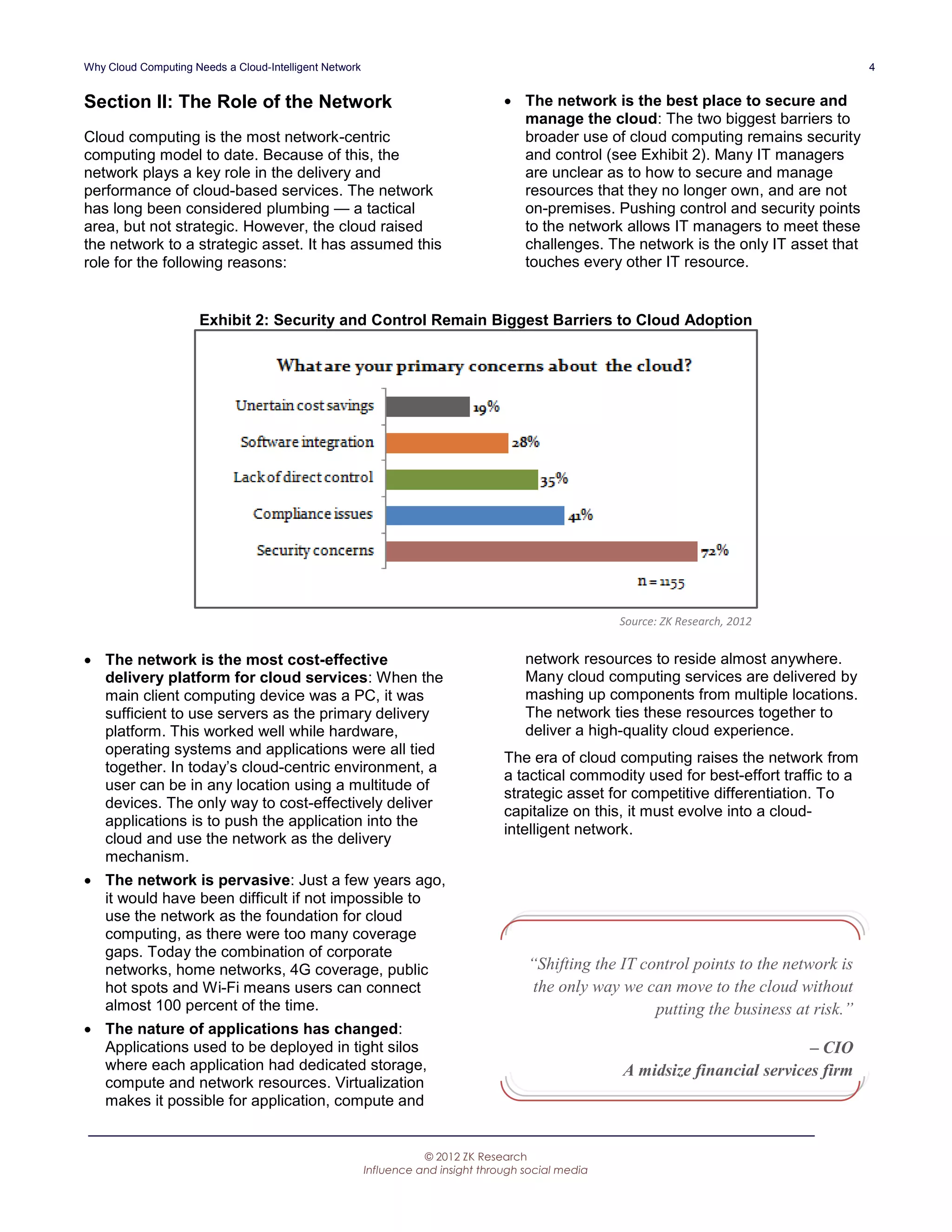 Why Cloud Computing Needs a Cloud-Intelligent Network                                                                                      4


Section II: The Role of the Network                                                The network is the best place to secure and
                                                                                    manage the cloud: The two biggest barriers to
Cloud computing is the most network-centric                                         broader use of cloud computing remains security
computing model to date. Because of this, the                                       and control (see Exhibit 2). Many IT managers
network plays a key role in the delivery and                                        are unclear as to how to secure and manage
performance of cloud-based services. The network                                    resources that they no longer own, and are not
has long been considered plumbing — a tactical                                      on-premises. Pushing control and security points
area, but not strategic. However, the cloud raised                                  to the network allows IT managers to meet these
the network to a strategic asset. It has assumed this                               challenges. The network is the only IT asset that
role for the following reasons:                                                     touches every other IT resource.


                      Exhibit 2: Security and Control Remain Biggest Barriers to Cloud Adoption




                                                                                                     Source: ZK Research, 2012


 The network is the most cost-effective                                              network resources to reside almost anywhere.
  delivery platform for cloud services: When the                                      Many cloud computing services are delivered by
  main client computing device was a PC, it was                                       mashing up components from multiple locations.
  sufficient to use servers as the primary delivery                                   The network ties these resources together to
  platform. This worked well while hardware,                                          deliver a high-quality cloud experience.
  operating systems and applications were all tied
                                                                                  The era of cloud computing raises the network from
  together. In today’s cloud-centric environment, a
                                                                                  a tactical commodity used for best-effort traffic to a
  user can be in any location using a multitude of
                                                                                  strategic asset for competitive differentiation. To
  devices. The only way to cost-effectively deliver
                                                                                  capitalize on this, it must evolve into a cloud-
  applications is to push the application into the
                                                                                  intelligent network.
  cloud and use the network as the delivery
  mechanism.
 The network is pervasive: Just a few years ago,
  it would have been difficult if not impossible to
  use the network as the foundation for cloud
  computing, as there were too many coverage
  gaps. Today the combination of corporate
  networks, home networks, 4G coverage, public                                        “Shifting the IT control points to the network is
  hot spots and Wi-Fi means users can connect                                          the only way we can move to the cloud without
  almost 100 percent of the time.                                                                        putting the business at risk.”
 The nature of applications has changed:
  Applications used to be deployed in tight silos                                                                               – CIO
  where each application had dedicated storage,                                                      A midsize financial services firm
  compute and network resources. Virtualization
  makes it possible for application, compute and


                                                                   © 2012 ZK Research
                                                        Influence and insight through social media
 