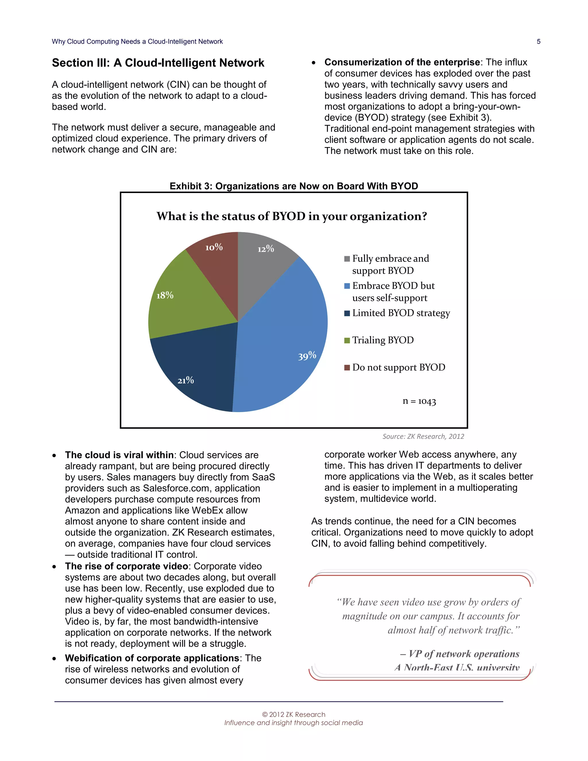 Why Cloud Computing Needs a Cloud-Intelligent Network                                                                                      5


Section III: A Cloud-Intelligent Network                                           Consumerization of the enterprise: The influx
                                                                                    of consumer devices has exploded over the past
A cloud-intelligent network (CIN) can be thought of                                 two years, with technically savvy users and
as the evolution of the network to adapt to a cloud-                                business leaders driving demand. This has forced
based world.                                                                        most organizations to adopt a bring-your-own-
                                                                                    device (BYOD) strategy (see Exhibit 3).
The network must deliver a secure, manageable and                                   Traditional end-point management strategies with
optimized cloud experience. The primary drivers of                                  client software or application agents do not scale.
network change and CIN are:                                                         The network must take on this role.


                                    Exhibit 3: Organizations are Now on Board With BYOD


                                What is the status of BYOD in your organization?

                                               10%                12%
                                                                                              Fully embrace and
                                                                                              support BYOD
                                                                                              Embrace BYOD but
                                18%                                                           users self-support
                                                                                              Limited BYOD strategy

                                                                                              Trialing BYOD
                                                                              39%
                                                                                              Do not support BYOD
                                      21%

                                                                                                           n = 1043


                                                                                                     Source: ZK Research, 2012

 The cloud is viral within: Cloud services are                                       corporate worker Web access anywhere, any
  already rampant, but are being procured directly                                    time. This has driven IT departments to deliver
  by users. Sales managers buy directly from SaaS                                     more applications via the Web, as it scales better
  providers such as Salesforce.com, application                                       and is easier to implement in a multioperating
  developers purchase compute resources from                                          system, multidevice world.
  Amazon and applications like WebEx allow
  almost anyone to share content inside and                                       As trends continue, the need for a CIN becomes
  outside the organization. ZK Research estimates,                                critical. Organizations need to move quickly to adopt
  on average, companies have four cloud services                                  CIN, to avoid falling behind competitively.
  — outside traditional IT control.
 The rise of corporate video: Corporate video
  systems are about two decades along, but overall
  use has been low. Recently, use exploded due to
  new higher-quality systems that are easier to use,                                     “We have seen video use grow by orders of
  plus a bevy of video-enabled consumer devices.
  Video is, by far, the most bandwidth-intensive
                                                                                          magnitude on our campus. It accounts for
  application on corporate networks. If the network                                                 almost half of network traffic.”
  is not ready, deployment will be a struggle.
 Webification of corporate applications: The                                                            – VP of network operations
  rise of wireless networks and evolution of                                                            A North-East U.S. university
  consumer devices has given almost every


                                                                   © 2012 ZK Research
                                                        Influence and insight through social media
 