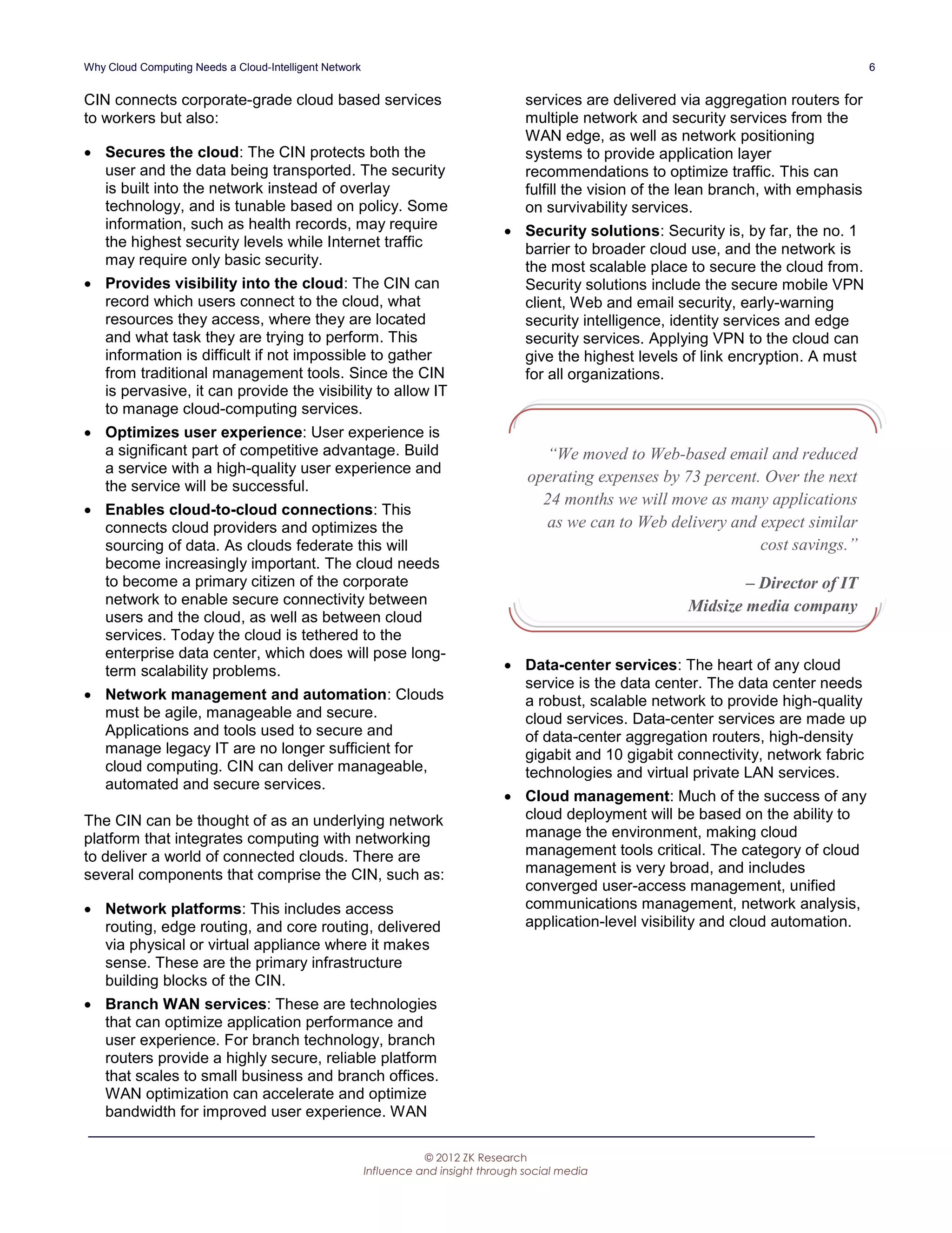 Why Cloud Computing Needs a Cloud-Intelligent Network                                                                                        6


CIN connects corporate-grade cloud based services                                     services are delivered via aggregation routers for
to workers but also:                                                                  multiple network and security services from the
                                                                                      WAN edge, as well as network positioning
 Secures the cloud: The CIN protects both the                                        systems to provide application layer
  user and the data being transported. The security                                   recommendations to optimize traffic. This can
  is built into the network instead of overlay                                        fulfill the vision of the lean branch, with emphasis
  technology, and is tunable based on policy. Some                                    on survivability services.
  information, such as health records, may require                                 Security solutions: Security is, by far, the no. 1
  the highest security levels while Internet traffic                                barrier to broader cloud use, and the network is
  may require only basic security.                                                  the most scalable place to secure the cloud from.
 Provides visibility into the cloud: The CIN can                                   Security solutions include the secure mobile VPN
  record which users connect to the cloud, what                                     client, Web and email security, early-warning
  resources they access, where they are located                                     security intelligence, identity services and edge
  and what task they are trying to perform. This                                    security services. Applying VPN to the cloud can
  information is difficult if not impossible to gather                              give the highest levels of link encryption. A must
  from traditional management tools. Since the CIN                                  for all organizations.
  is pervasive, it can provide the visibility to allow IT
  to manage cloud-computing services.
 Optimizes user experience: User experience is
  a significant part of competitive advantage. Build                                    “We moved to Web-based email and reduced
  a service with a high-quality user experience and
                                                                                      operating expenses by 73 percent. Over the next
  the service will be successful.
                                                                                        24 months we will move as many applications
 Enables cloud-to-cloud connections: This
  connects cloud providers and optimizes the                                            as we can to Web delivery and expect similar
  sourcing of data. As clouds federate this will                                                                       cost savings.”
  become increasingly important. The cloud needs
  to become a primary citizen of the corporate                                                                         – Director of IT
  network to enable secure connectivity between                                                                Midsize media company
  users and the cloud, as well as between cloud
  services. Today the cloud is tethered to the
  enterprise data center, which does will pose long-
  term scalability problems.                                                       Data-center services: The heart of any cloud
                                                                                    service is the data center. The data center needs
 Network management and automation: Clouds                                         a robust, scalable network to provide high-quality
  must be agile, manageable and secure.                                             cloud services. Data-center services are made up
  Applications and tools used to secure and                                         of data-center aggregation routers, high-density
  manage legacy IT are no longer sufficient for                                     gigabit and 10 gigabit connectivity, network fabric
  cloud computing. CIN can deliver manageable,                                      technologies and virtual private LAN services.
  automated and secure services.
                                                                                   Cloud management: Much of the success of any
The CIN can be thought of as an underlying network                                  cloud deployment will be based on the ability to
platform that integrates computing with networking                                  manage the environment, making cloud
to deliver a world of connected clouds. There are                                   management tools critical. The category of cloud
several components that comprise the CIN, such as:                                  management is very broad, and includes
                                                                                    converged user-access management, unified
 Network platforms: This includes access                                           communications management, network analysis,
  routing, edge routing, and core routing, delivered                                application-level visibility and cloud automation.
  via physical or virtual appliance where it makes
  sense. These are the primary infrastructure
  building blocks of the CIN.
 Branch WAN services: These are technologies
  that can optimize application performance and
  user experience. For branch technology, branch
  routers provide a highly secure, reliable platform
  that scales to small business and branch offices.
  WAN optimization can accelerate and optimize
  bandwidth for improved user experience. WAN

                                                                   © 2012 ZK Research
                                                        Influence and insight through social media
 